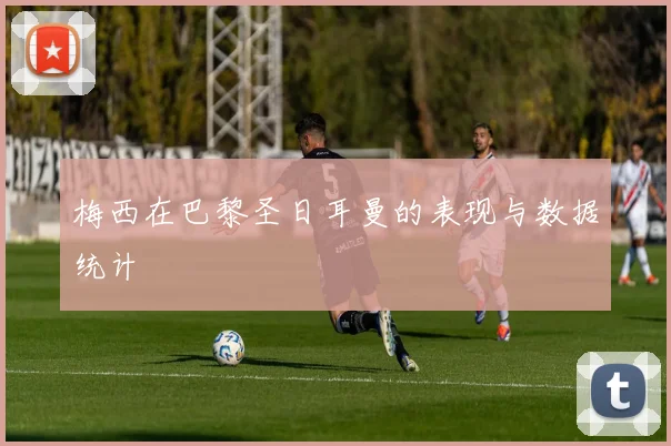梅西在巴黎圣日耳曼的表现与数据统计
